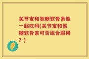 关节宝和氨糖软骨素能一起吃吗(关节宝和氨糖软骨素可否组合服用？)