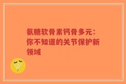 氨糖软骨素钙骨多元：你不知道的关节保护新领域