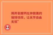 揭开氨糖钙杜仲胶囊的独特功效，让关节自由无忧”