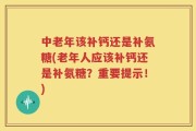 中老年该补钙还是补氨糖(老年人应该补钙还是补氨糖？重要提示！)
