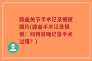 膝盖关节手术记录模板图片(膝盖手术记录模板：如何准确记录手术过程？)