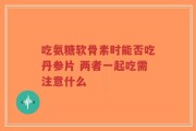 吃氨糖软骨素时能否吃丹参片 两者一起吃需注意什么
