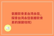 氨糖软骨素台湾永信_探索台湾永信氨糖软骨素的保健功效)