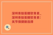 深圳骨肽氨糖软骨素_深圳骨肽氨糖软骨素：关节保健新选择