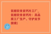 氨糖软骨素钙片工厂_氨糖软骨素钙片：高品质工厂生产，守护关节健康)