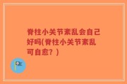 脊柱小关节紊乱会自己好吗(脊柱小关节紊乱可自愈？)