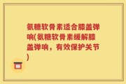 氨糖软骨素适合膝盖弹响(氨糖软骨素缓解膝盖弹响，有效保护关节)
