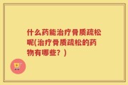 什么药能治疗骨质疏松呢(治疗骨质疏松的药物有哪些？)