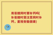 用氨糖同时要补钙吗(补氨糖时需注意同时补钙，重视骨骼健康)