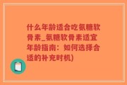 什么年龄适合吃氨糖软骨素_氨糖软骨素适宜年龄指南：如何选择合适的补充时机)