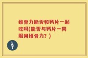 维骨力能否和钙片一起吃吗(能否与钙片一同服用维骨力？)