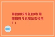 葡糖糖胺是氨糖吗(葡糖糖胺与氨糖是否相同？)