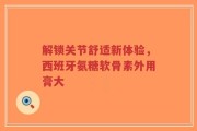 解锁关节舒适新体验，西班牙氨糖软骨素外用膏大