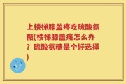 上楼梯膝盖疼吃硫酸氨糖(楼梯膝盖痛怎么办？硫酸氨糖是个好选择)