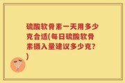硫酸软骨素一天用多少克合适(每日硫酸软骨素摄入量建议多少克？)