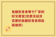 氨糖软骨素哪个厂家的好又便宜(优质又经济实惠的氨糖软骨素供应商推荐)
