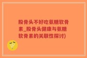 股骨头不好吃氨糖软骨素_股骨头健康与氨糖软骨素的关联性探讨)