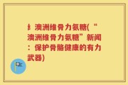 纟澳洲维骨力氨糖(“澳洲维骨力氨糖”新闻：保护骨骼健康的有力武器)