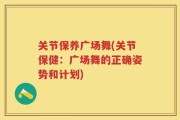 关节保养广场舞(关节保健：广场舞的正确姿势和计划)