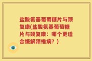 盐酸氨基葡萄糖片与颈复康(盐酸氨基葡萄糖片与颈复康：哪个更适合缓解颈椎病？)