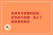 软骨素与氨糖的区别_软骨素与氨糖：深入了解两者的差异