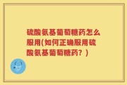 硫酸氨基葡萄糖药怎么服用(如何正确服用硫酸氨基葡萄糖药？)