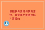 氨糖软骨素钙与软骨素钙，究竟哪个更适合你？背后的