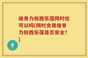 维骨力和西乐葆同时吃可以吗(同时食用维骨力和西乐葆是否安全？)