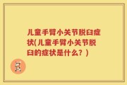 儿童手臂小关节脱臼症状(儿童手臂小关节脱臼的症状是什么？)