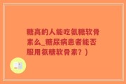 糖高的人能吃氨糖软骨素么_糖尿病患者能否服用氨糖软骨素？)