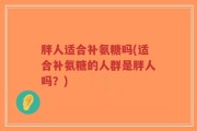 胖人适合补氨糖吗(适合补氨糖的人群是胖人吗？)