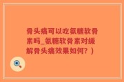 骨头痛可以吃氨糖软骨素吗_氨糖软骨素对缓解骨头痛效果如何？)