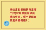 澳佳宝和氨糖软骨素哪个好(对比澳佳宝和氨糖软骨素，哪个更适合关爱骨骼健康？)