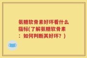 氨糖软骨素好坏看什么指标(了解氨糖软骨素：如何判断其好坏？)
