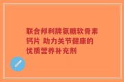 联合邦利牌氨糖软骨素钙片 助力关节健康的优质营养补充剂