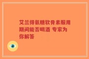 艾兰得氨糖软骨素服用期间能否喝酒 专家为你解答