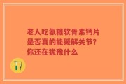 老人吃氨糖软骨素钙片是否真的能缓解关节？你还在犹豫什么