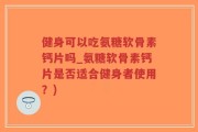 健身可以吃氨糖软骨素钙片吗_氨糖软骨素钙片是否适合健身者使用？)