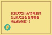 比熊犬吃什么软骨素好(比熊犬适合食用哪些有益软骨素？)