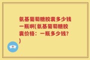 氨基葡萄糖胶囊多少钱一瓶啊(氨基葡萄糖胶囊价格：一瓶多少钱？)