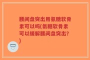 腰间盘突出用氨糖软骨素可以吗(氨糖软骨素可以缓解腰间盘突出？)