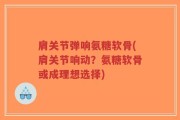 肩关节弹响氨糖软骨(肩关节响动？氨糖软骨或成理想选择)