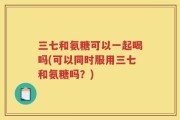 三七和氨糖可以一起喝吗(可以同时服用三七和氨糖吗？)