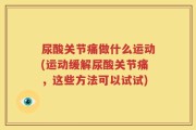 尿酸关节痛做什么运动(运动缓解尿酸关节痛，这些方法可以试试)