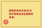 宠物软骨素大型犬(大型犬宠物也适合服用软骨素)