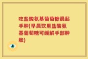 吃盐酸氨基葡萄糖晨起手肿(早晨饮用盐酸氨基葡萄糖可缓解手部肿胀)