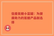倍盾氨糖小蓝罐：为健康助力的氨糖产品新选择
