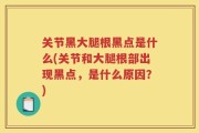 关节黑大腿根黑点是什么(关节和大腿根部出现黑点，是什么原因？)