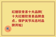 红糖软骨素十大品牌(十大红糖软骨素品牌盘点，保护关节从选对品牌开始)