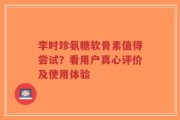 李时珍氨糖软骨素值得尝试？看用户真心评价及使用体验